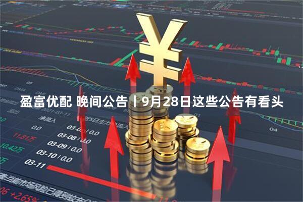 盈富优配 晚间公告丨9月28日这些公告有看头
