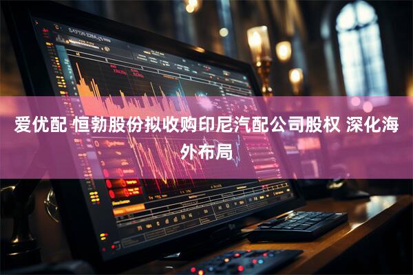 爱优配 恒勃股份拟收购印尼汽配公司股权 深化海外布局