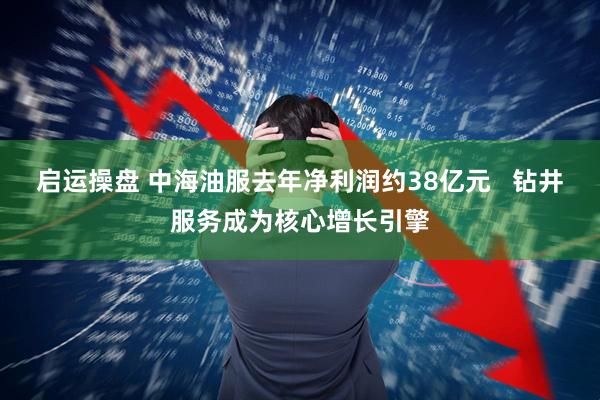 启运操盘 中海油服去年净利润约38亿元   钻井服务成为核心增长引擎