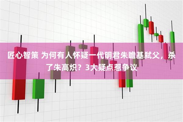匠心智策 为何有人怀疑一代明君朱瞻基弑父，杀了朱高炽？3大疑点惹争议
