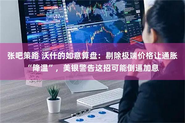 张吧策路 沃什的如意算盘：剔除极端价格让通胀“降温”，美银警告这招可能倒逼加息