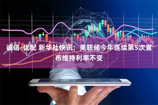 诚信-优配 新华社快讯：美联储今年连续第5次宣布维持利率不变