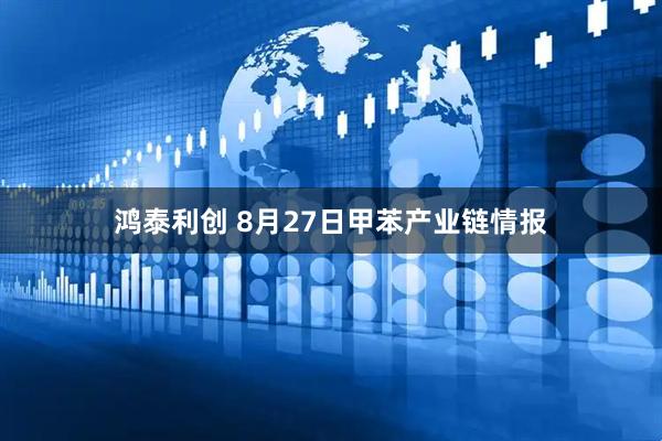 鸿泰利创 8月27日甲苯产业链情报