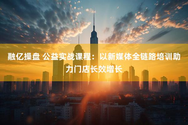 融亿操盘 公益实战课程：以新媒体全链路培训助力门店长效增长