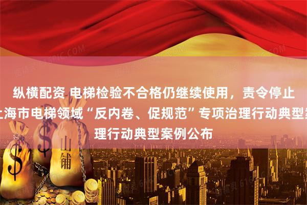 纵横配资 电梯检验不合格仍继续使用，责令停止使用！上海市电梯领域“反内卷、促规范”专项治理行动典型案例公布